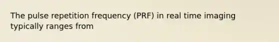 The pulse repetition frequency (PRF) in real time imaging typically ranges from