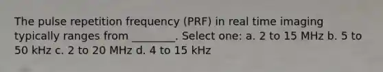 The pulse repetition frequency (PRF) in real time imaging typically ranges from ________. Select one: a. 2 to 15 MHz b. 5 to 50 kHz c. 2 to 20 MHz d. 4 to 15 kHz