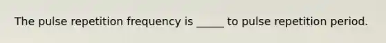 The pulse repetition frequency is _____ to pulse repetition period.