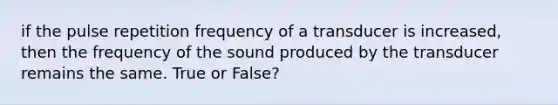 if the pulse repetition frequency of a transducer is increased, then the frequency of the sound produced by the transducer remains the same. True or False?