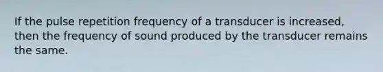 If the pulse repetition frequency of a transducer is increased, then the frequency of sound produced by the transducer remains the same.