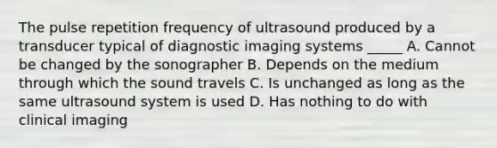 The pulse repetition frequency of ultrasound produced by a transducer typical of diagnostic imaging systems _____ A. Cannot be changed by the sonographer B. Depends on the medium through which the sound travels C. Is unchanged as long as the same ultrasound system is used D. Has nothing to do with clinical imaging