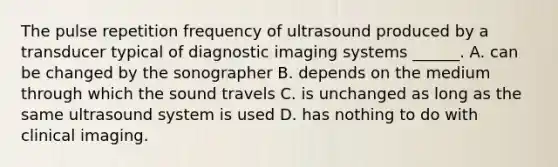 The pulse repetition frequency of ultrasound produced by a transducer typical of diagnostic imaging systems ______. A. can be changed by the sonographer B. depends on the medium through which the sound travels C. is unchanged as long as the same ultrasound system is used D. has nothing to do with clinical imaging.