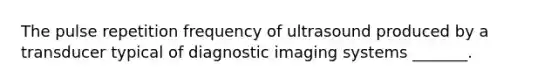 The pulse repetition frequency of ultrasound produced by a transducer typical of diagnostic imaging systems _______.