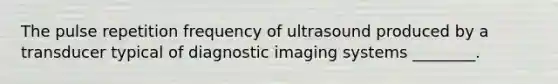 The pulse repetition frequency of ultrasound produced by a transducer typical of diagnostic imaging systems ________.