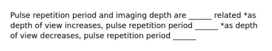 Pulse repetition period and imaging depth are ______ related *as depth of view increases, pulse repetition period ______ *as depth of view decreases, pulse repetition period ______