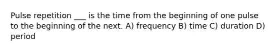 Pulse repetition ___ is the time from the beginning of one pulse to the beginning of the next. A) frequency B) time C) duration D) period