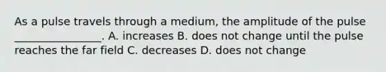 As a pulse travels through a medium, the amplitude of the pulse ________________. A. increases B. does not change until the pulse reaches the far field C. decreases D. does not change