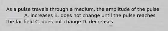 As a pulse travels through a medium, the amplitude of the pulse _______ A. increases B. does not change until the pulse reaches the far field C. does not change D. decreases