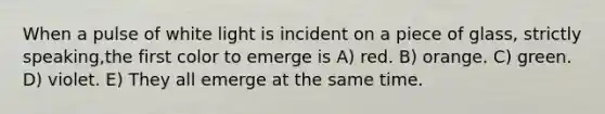 When a pulse of white light is incident on a piece of glass, strictly speaking,the first color to emerge is A) red. B) orange. C) green. D) violet. E) They all emerge at the same time.