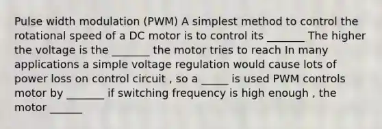 Pulse width modulation (PWM) A simplest method to control the rotational speed of a DC motor is to control its _______ The higher the voltage is the _______ the motor tries to reach In many applications a simple voltage regulation would cause lots of power loss on control circuit , so a _____ is used PWM controls motor by _______ if switching frequency is high enough , the motor ______