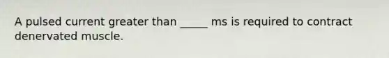 A pulsed current greater than _____ ms is required to contract denervated muscle.