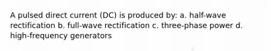 A pulsed direct current (DC) is produced by: a. half-wave rectification b. full-wave rectification c. three-phase power d. high-frequency generators