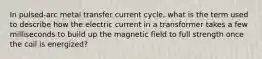 In pulsed-arc metal transfer current cycle, what is the term used to describe how the electric current in a transformer takes a few milliseconds to build up the magnetic field to full strength once the coil is energized?