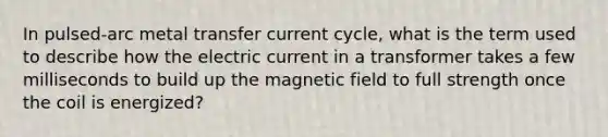 In pulsed-arc metal transfer current cycle, what is the term used to describe how the electric current in a transformer takes a few milliseconds to build up the magnetic field to full strength once the coil is energized?