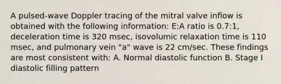 A pulsed-wave Doppler tracing of the mitral valve inflow is obtained with the following information: E:A ratio is 0.7:1, deceleration time is 320 msec, isovolumic relaxation time is 110 msec, and pulmonary vein "a" wave is 22 cm/sec. These findings are most consistent with: A. Normal diastolic function B. Stage I diastolic filling pattern