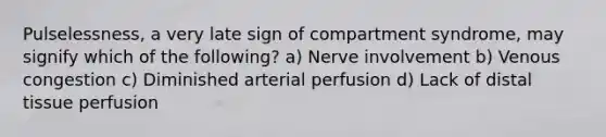 Pulselessness, a very late sign of compartment syndrome, may signify which of the following? a) Nerve involvement b) Venous congestion c) Diminished arterial perfusion d) Lack of distal tissue perfusion