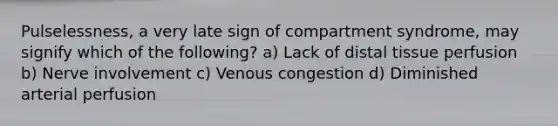 Pulselessness, a very late sign of compartment syndrome, may signify which of the following? a) Lack of distal tissue perfusion b) Nerve involvement c) Venous congestion d) Diminished arterial perfusion