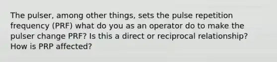 The pulser, among other things, sets the pulse repetition frequency (PRF) what do you as an operator do to make the pulser change PRF? Is this a direct or reciprocal relationship? How is PRP affected?