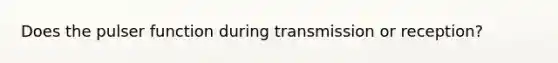 Does the pulser function during transmission or reception?