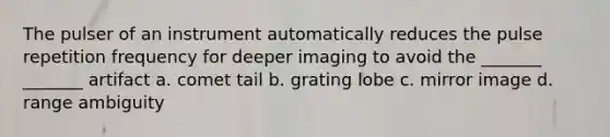 The pulser of an instrument automatically reduces the pulse repetition frequency for deeper imaging to avoid the _______ _______ artifact a. comet tail b. grating lobe c. mirror image d. range ambiguity