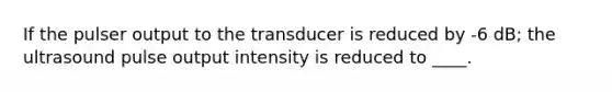 If the pulser output to the transducer is reduced by -6 dB; the ultrasound pulse output intensity is reduced to ____.