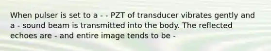 When pulser is set to a - - PZT of transducer vibrates gently and a - sound beam is transmitted into the body. The reflected echoes are - and entire image tends to be -