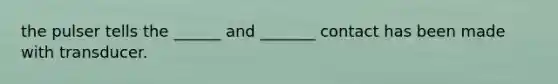 the pulser tells the ______ and _______ contact has been made with transducer.