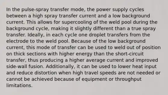 In the pulse-spray transfer mode, the power supply cycles between a high spray transfer current and a low background current. This allows for supercooling of the weld pool during the background cycle, making it slightly different than a true spray transfer. Ideally, in each cycle one droplet transfers from the electrode to the weld pool. Because of the low background current, this mode of transfer can be used to weld out of position on thick sections with higher energy than the short-circuit transfer, thus producing a higher average current and improved side-wall fusion. Additionally, it can be used to lower heat input and reduce distortion when high travel speeds are not needed or cannot be achieved because of equipment or throughput limitations.