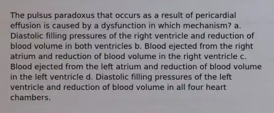 The pulsus paradoxus that occurs as a result of pericardial effusion is caused by a dysfunction in which mechanism? a. Diastolic filling pressures of the right ventricle and reduction of blood volume in both ventricles b. Blood ejected from the right atrium and reduction of blood volume in the right ventricle c. Blood ejected from the left atrium and reduction of blood volume in the left ventricle d. Diastolic filling pressures of the left ventricle and reduction of blood volume in all four heart chambers.