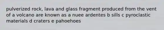 pulverized rock, lava and glass fragment produced from the vent of a volcano are known as a nuee ardentes b sills c pyroclastic materials d craters e pahoehoes