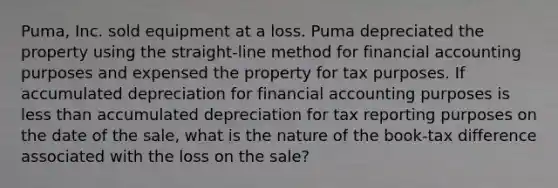 Puma, Inc. sold equipment at a loss. Puma depreciated the property using the straight-line method for financial accounting purposes and expensed the property for tax purposes. If accumulated depreciation for financial accounting purposes is less than accumulated depreciation for tax reporting purposes on the date of the sale, what is the nature of the book-tax difference associated with the loss on the sale?