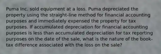 Puma Inc. sold equipment at a loss. Puma depreciated the property using the straight-line method for financial accounting purposes and immediately expensed the property for tax purposes. If accumulated depreciation for financial accounting purposes is less than accumulated depreciation for tax reporting purposes on the date of the sale, what is the nature of the book-tax difference associated with the loss on the sale?