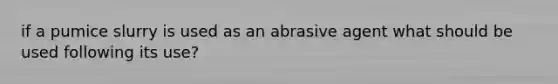 if a pumice slurry is used as an abrasive agent what should be used following its use?