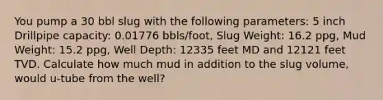 You pump a 30 bbl slug with the following parameters: 5 inch Drillpipe capacity: 0.01776 bbls/foot, Slug Weight: 16.2 ppg, Mud Weight: 15.2 ppg, Well Depth: 12335 feet MD and 12121 feet TVD. Calculate how much mud in addition to the slug volume, would u-tube from the well?