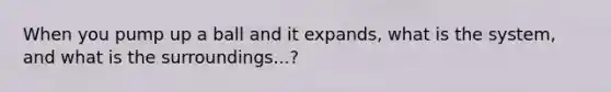 When you pump up a ball and it expands, what is the system, and what is the surroundings...?