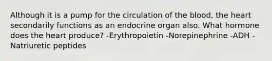 Although it is a pump for the circulation of <a href='https://www.questionai.com/knowledge/k7oXMfj7lk-the-blood' class='anchor-knowledge'>the blood</a>, <a href='https://www.questionai.com/knowledge/kya8ocqc6o-the-heart' class='anchor-knowledge'>the heart</a> secondarily functions as an endocrine organ also. What hormone does the heart produce? -Erythropoietin -Norepinephrine -ADH -Natriuretic peptides