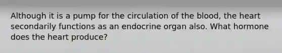 Although it is a pump for the circulation of the blood, the heart secondarily functions as an endocrine organ also. What hormone does the heart produce?