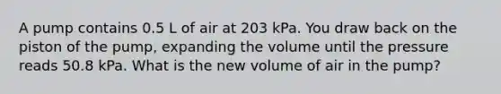 A pump contains 0.5 L of air at 203 kPa. You draw back on the piston of the pump, expanding the volume until the pressure reads 50.8 kPa. What is the new volume of air in the pump?