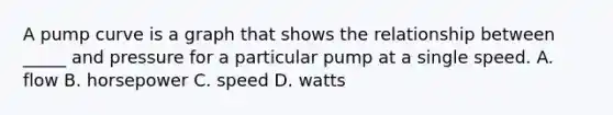 A pump curve is a graph that shows the relationship between _____ and pressure for a particular pump at a single speed. A. flow B. horsepower C. speed D. watts