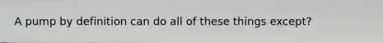 A pump by definition can do all of these things except?