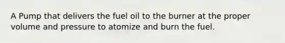 A Pump that delivers the fuel oil to the burner at the proper volume and pressure to atomize and burn the fuel.