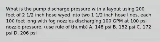 What is the pump discharge pressure with a layout using 200 feet of 2 1/2 inch hose wyed into two 1 1/2 inch hose lines, each 100 feet long with fog nozzles discharging 100 GPM at 100 psi nozzle pressure. (use rule of thumb) A. 148 psi B. 152 psi C. 172 psi D. 206 psi