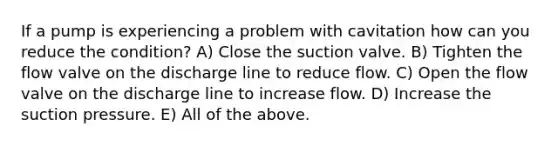 If a pump is experiencing a problem with cavitation how can you reduce the condition? A) Close the suction valve. B) Tighten the flow valve on the discharge line to reduce flow. C) Open the flow valve on the discharge line to increase flow. D) Increase the suction pressure. E) All of the above.