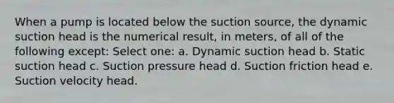 When a pump is located below the suction source, the dynamic suction head is the numerical result, in meters, of all of the following except: Select one: a. Dynamic suction head b. Static suction head c. Suction pressure head d. Suction friction head e. Suction velocity head.