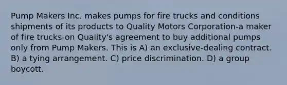 Pump Makers Inc. makes pumps for fire trucks and conditions shipments of its products to Quality Motors Corporation-a maker of fire trucks-on Quality's agreement to buy additional pumps only from Pump Makers. This is​ A) ​an exclusive-dealing contract. B) ​a tying arrangement. C) ​price discrimination. D) ​a group boycott.