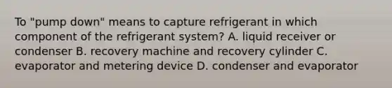 To "pump down" means to capture refrigerant in which component of the refrigerant system? A. liquid receiver or condenser B. recovery machine and recovery cylinder C. evaporator and metering device D. condenser and evaporator