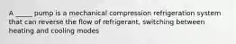 A _____ pump is a mechanical compression refrigeration system that can reverse the flow of refrigerant, switching between heating and cooling modes