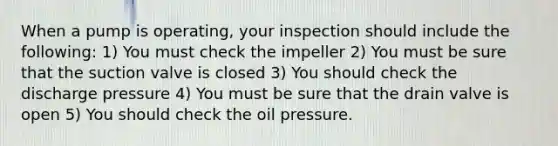 When a pump is operating, your inspection should include the following: 1) You must check the impeller 2) You must be sure that the suction valve is closed 3) You should check the discharge pressure 4) You must be sure that the drain valve is open 5) You should check the oil pressure.