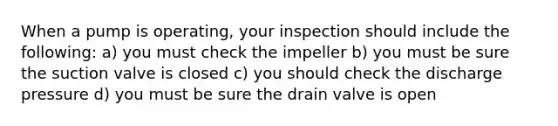 When a pump is operating, your inspection should include the following: a) you must check the impeller b) you must be sure the suction valve is closed c) you should check the discharge pressure d) you must be sure the drain valve is open